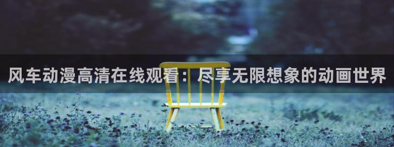 colamanage漫画下载：风车动漫高清在线观看：尽享无限想象的动画世界